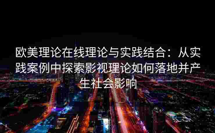 欧美理论在线理论与实践结合:从实践案例中探索影视理论如何落地并产生社会影响 欧美理论在线理论与实践结合:从实践案例中探索影视理论如何落地并产生社会影响