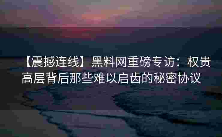 【震撼连线】黑料网重磅专访:权贵高层背后那些难以启齿的秘密协议 【震撼连线】黑料网重磅专访:权贵高层背后那些难以启齿的秘密协议