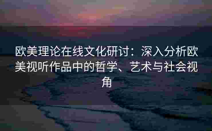 欧美理论在线文化研讨：深入分析欧美视听作品中的哲学、艺术与社会视角