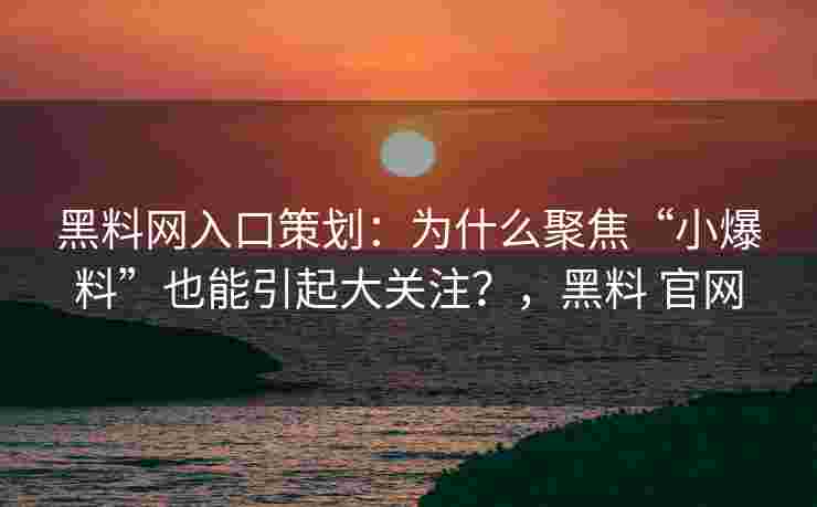 黑料网入口策划：为什么聚焦“小爆料”也能引起大关注？，黑料 官网