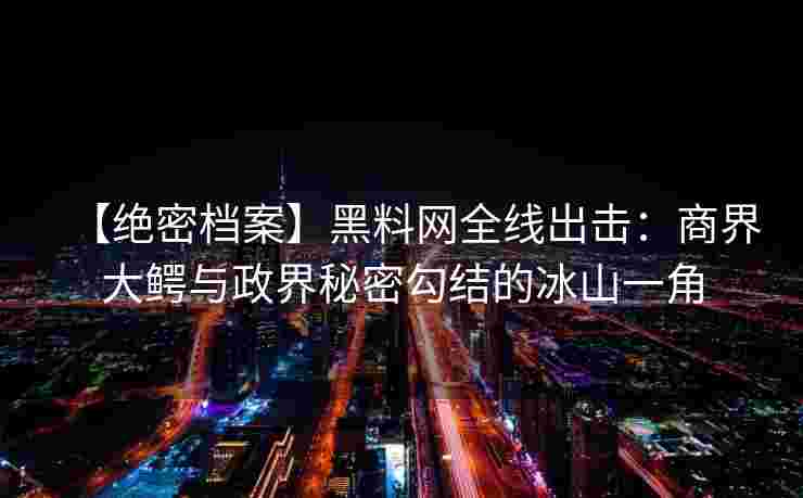 【绝密档案】黑料网全线出击:商界大鳄与政界秘密勾结的冰山一角 【绝密档案】黑料网全线出击:商界大鳄与政界秘密勾结的冰山一角