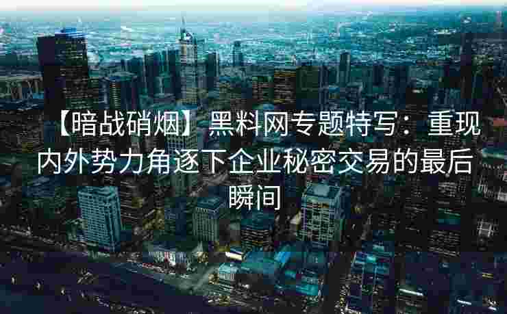 【暗战硝烟】黑料网专题特写：重现内外势力角逐下企业秘密交易的最后瞬间
