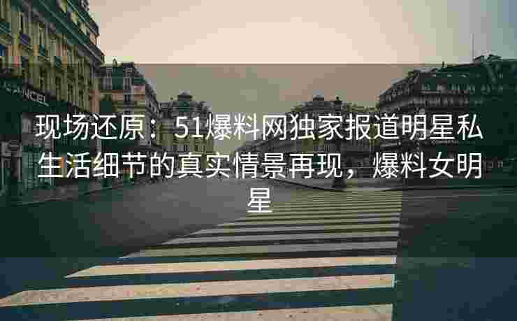 现场还原：51爆料网独家报道明星私生活细节的真实情景再现，爆料女明星