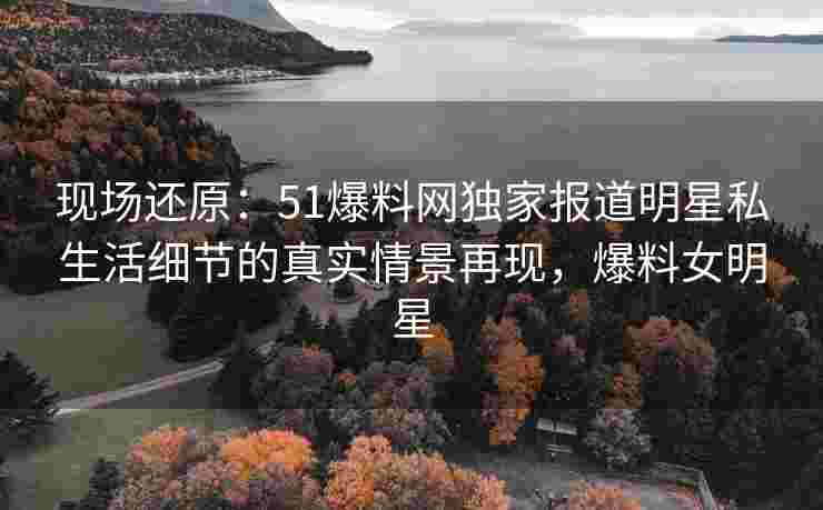 现场还原：51爆料网独家报道明星私生活细节的真实情景再现，爆料女明星
