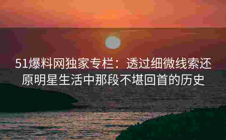 51爆料网独家专栏:透过细微线索还原明星生活中那段不堪回首的历史 51爆料网独家专栏:透过细微线索还原明星生活中那段不堪回首的历史