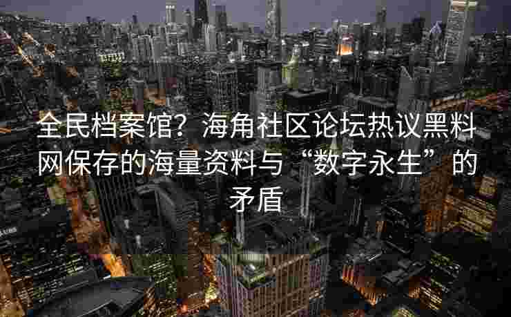 全民档案馆？海角社区论坛热议黑料网保存的海量资料与“数字永生”的矛盾