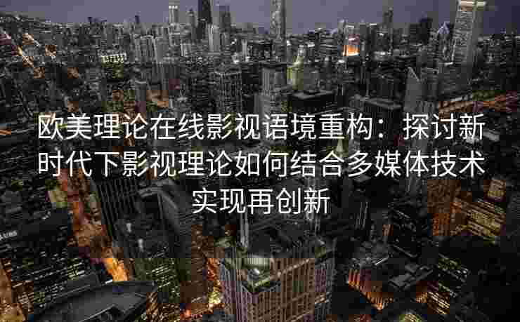 欧美理论在线影视语境重构：探讨新时代下影视理论如何结合多媒体技术实现再创新