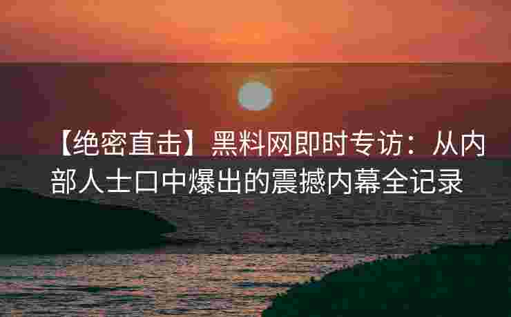 【绝密直击】黑料网即时专访：从内部人士口中爆出的震撼内幕全记录
