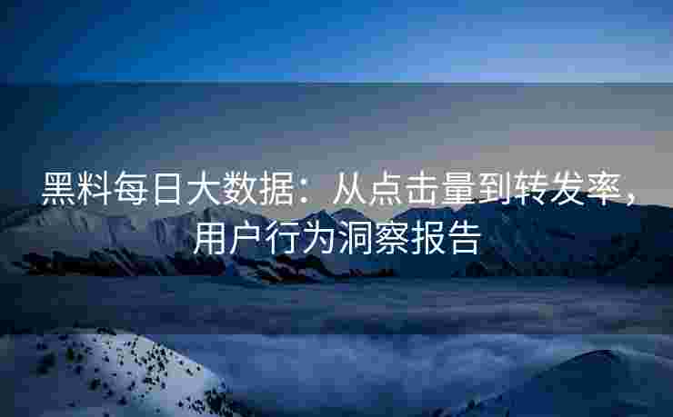 黑料每日大数据：从点击量到转发率，用户行为洞察报告