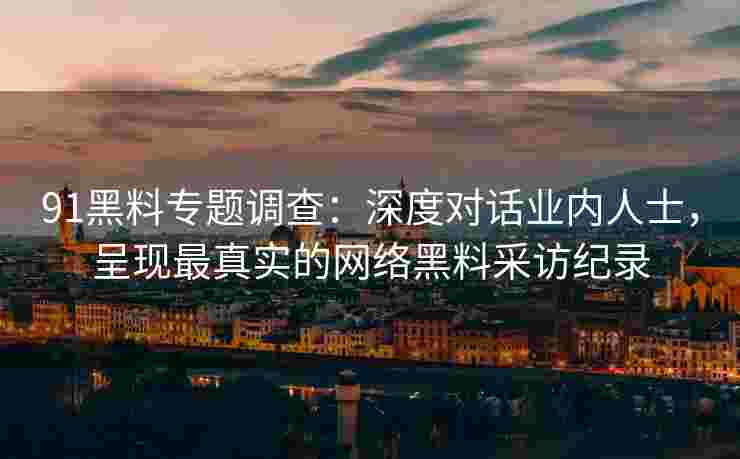91黑料专题调查:深度对话业内人士,呈现最真实的网络黑料采访纪录 91黑料专题调查:深度对话业内人士,呈现最真实的网络黑料采访纪录