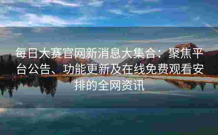 每日大赛官网新消息大集合：聚焦平台公告、功能更新及在线免费观看安排的全网资讯